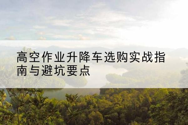 鹤壁升降车怎么选-高空作业升降车选购实战指南与避坑要点