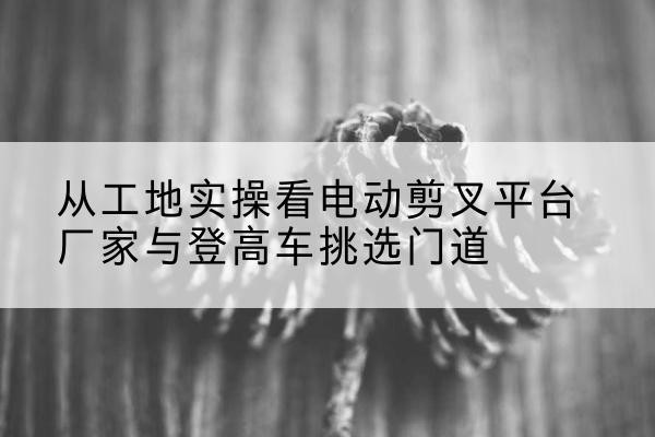 鹤壁电动剪叉升降平台厂家-从工地实操看电动剪叉平台厂家与登高车挑选门道