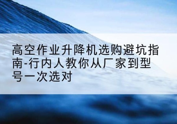 鹤壁升降平台厂家-高空作业升降机选购避坑指南-行内人教你从厂家到型号一次选对