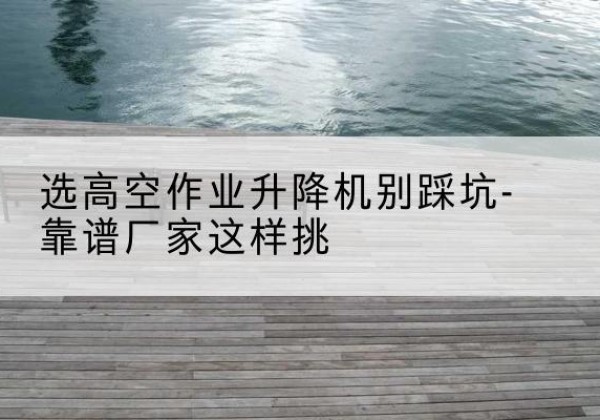 鹤壁剪叉式升降机厂家-选高空作业升降机别踩坑-靠谱厂家这样挑