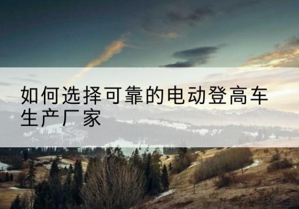 鹤壁电动登高车厂家-如何选择可靠的电动登高车生产厂家