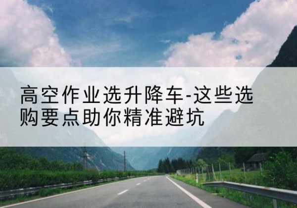 鹤壁升降车厂家-高空作业选升降车-这些选购要点助你*避坑