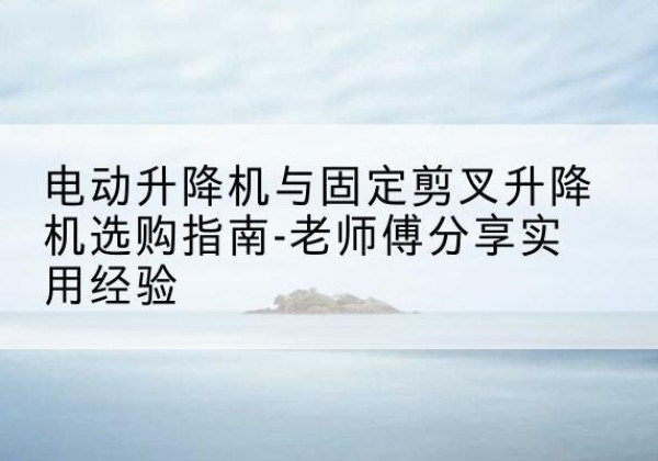 鹤壁电动升降机怎么选-电动升降机与固定剪叉升降机选购指南-老师傅分享实用经验